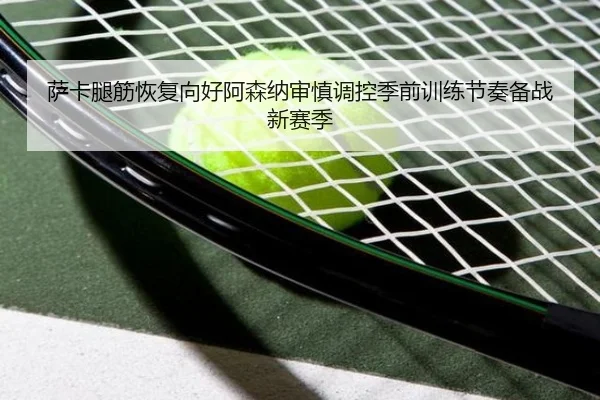 萨卡腿筋恢复向好阿森纳审慎调控季前训练节奏备战新赛季